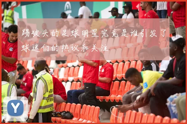 踢破头的足球明星究竟是谁引发了球迷们的热议和关注