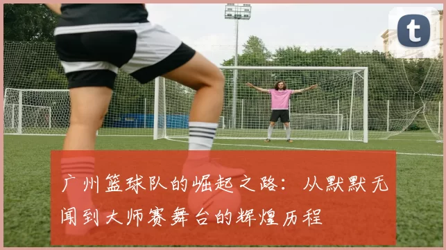 广州篮球队的崛起之路：从默默无闻到大师赛舞台的辉煌历程