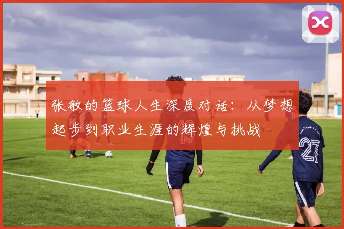 张敏的篮球人生深度对话：从梦想起步到职业生涯的辉煌与挑战