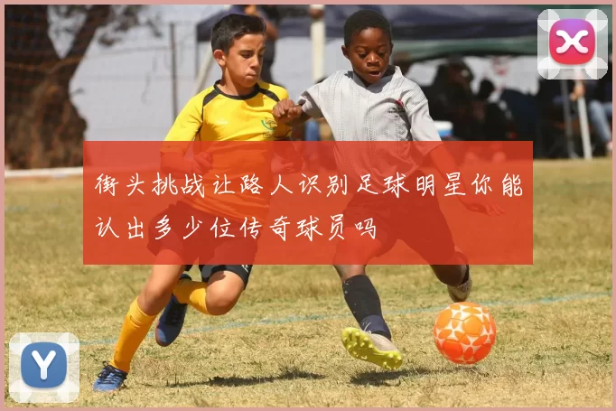 街头挑战让路人识别足球明星你能认出多少位传奇球员吗
