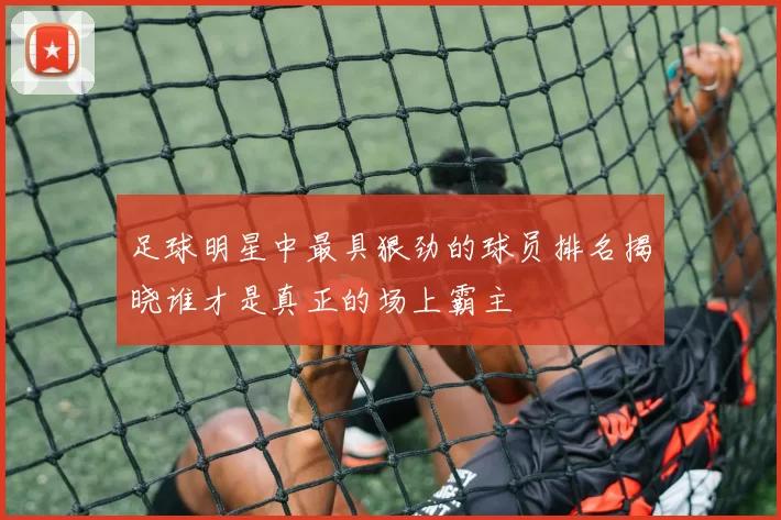 足球明星中最具狠劲的球员排名揭晓谁才是真正的场上霸主