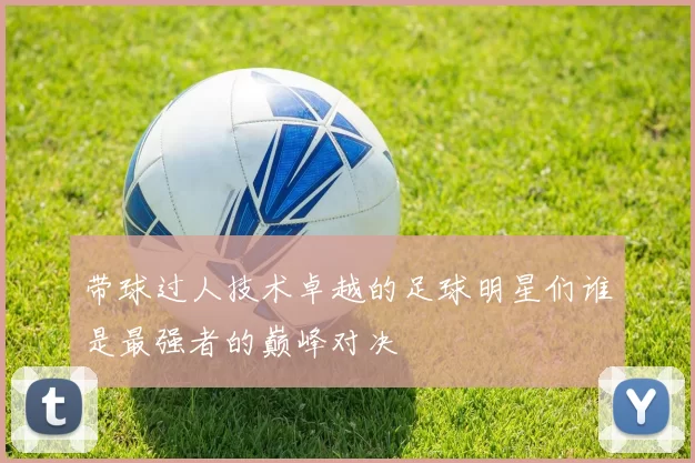 带球过人技术卓越的足球明星们谁是最强者的巅峰对决