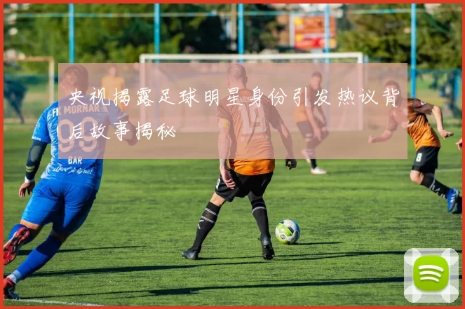 央视揭露足球明星身份引发热议背后故事揭秘