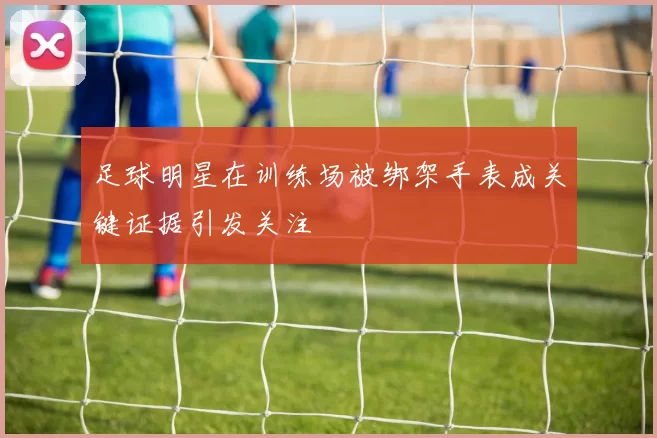 足球明星在训练场被绑架手表成关键证据引发关注