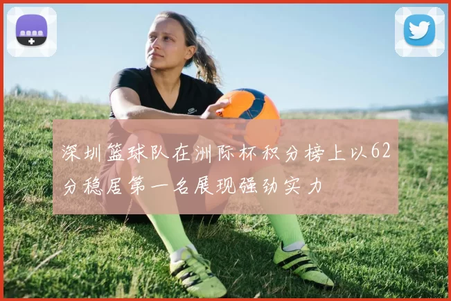 深圳篮球队在洲际杯积分榜上以62分稳居第一名展现强劲实力