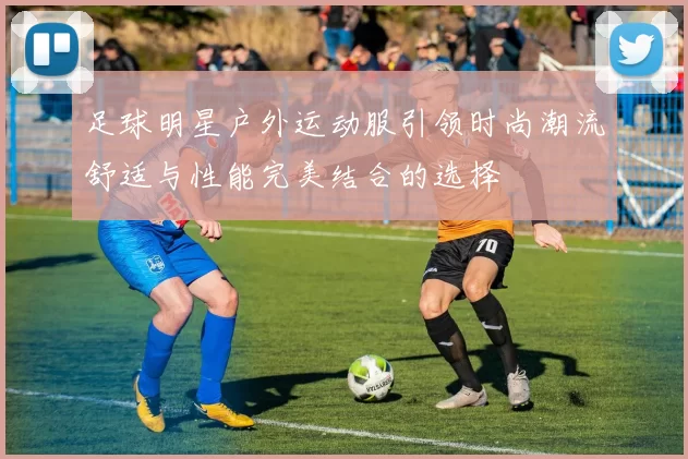 足球明星户外运动服引领时尚潮流舒适与性能完美结合的选择
