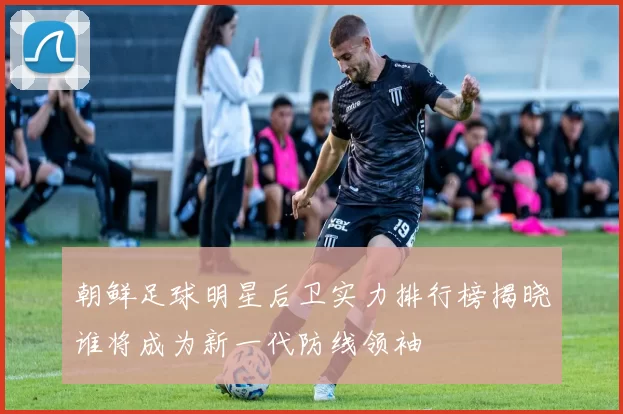 朝鲜足球明星后卫实力排行榜揭晓谁将成为新一代防线领袖
