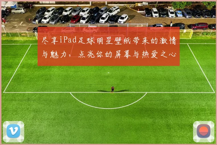 尽享iPad足球明星壁纸带来的激情与魅力，点亮你的屏幕与热爱之心