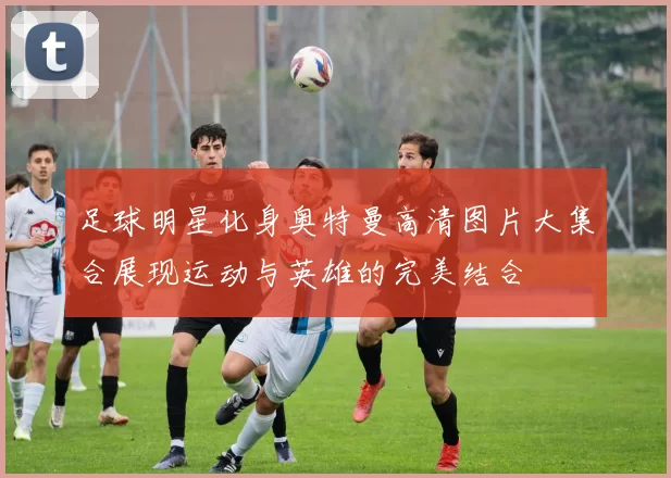 足球明星化身奥特曼高清图片大集合展现运动与英雄的完美结合