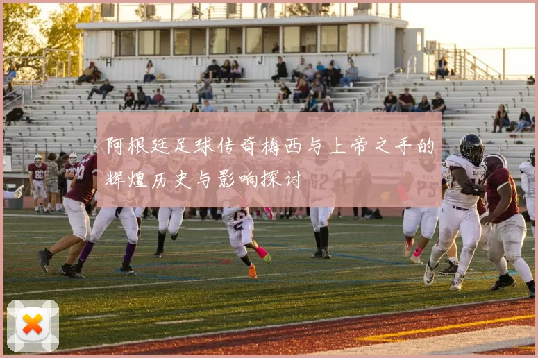 阿根廷足球传奇梅西与上帝之手的辉煌历史与影响探讨