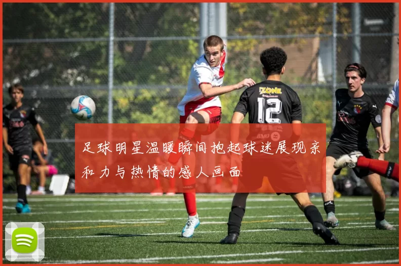 足球明星温暖瞬间抱起球迷展现亲和力与热情的感人画面