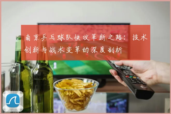 南京乒乓球队快攻革新之路：技术创新与战术变革的深度剖析