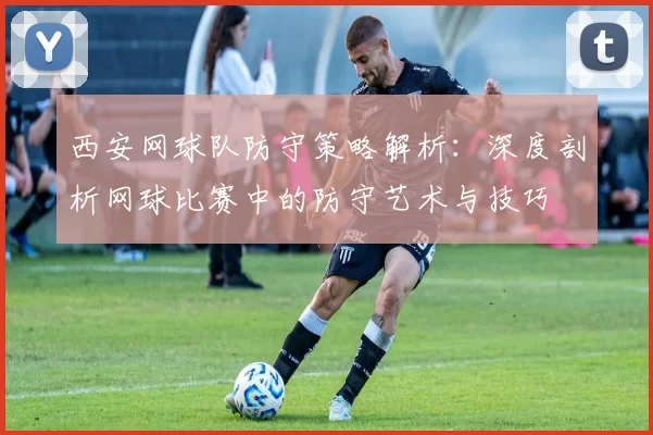 西安网球队防守策略解析：深度剖析网球比赛中的防守艺术与技巧