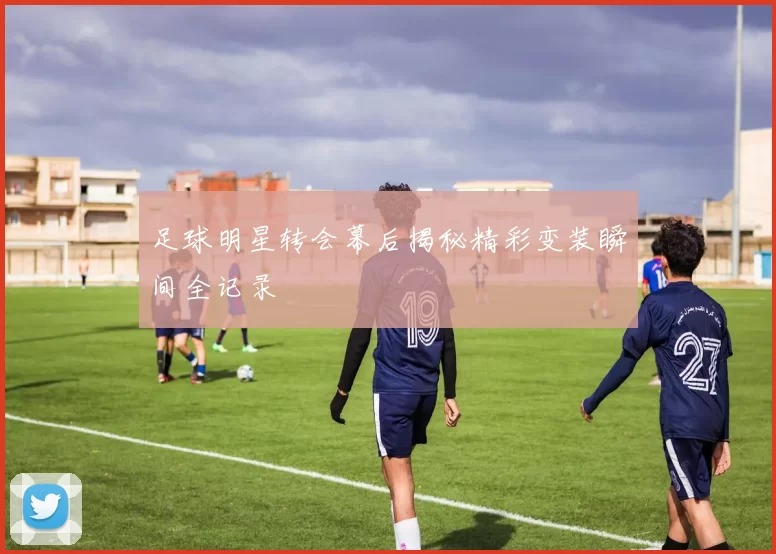 足球明星转会幕后揭秘精彩变装瞬间全记录
