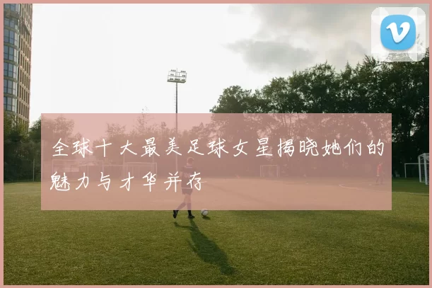 全球十大最美足球女星揭晓她们的魅力与才华并存