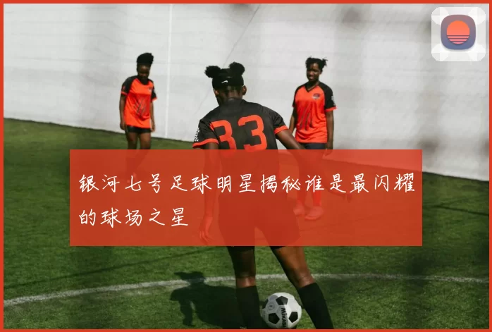 银河七号足球明星揭秘谁是最闪耀的球场之星