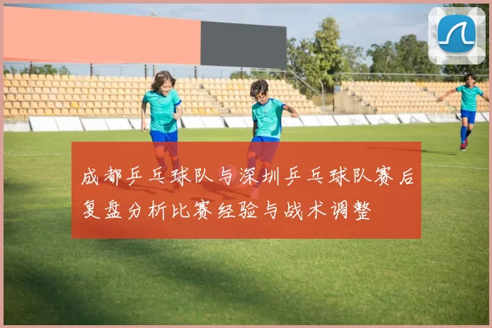 成都乒乓球队与深圳乒乓球队赛后复盘分析比赛经验与战术调整