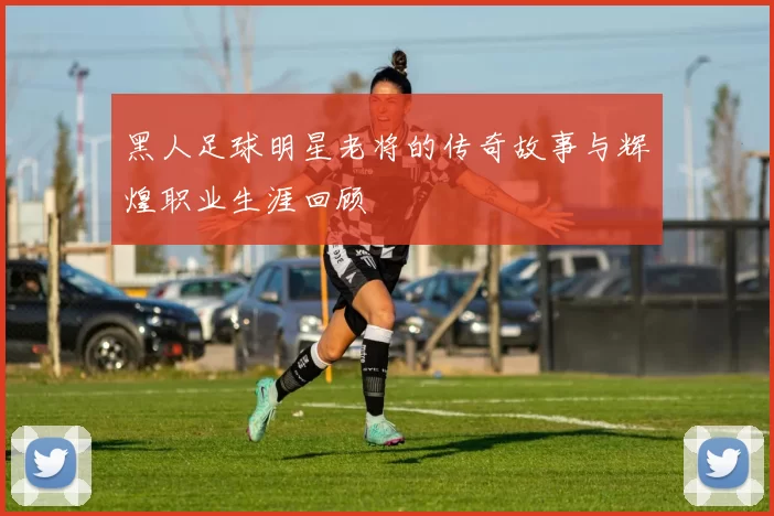 黑人足球明星老将的传奇故事与辉煌职业生涯回顾