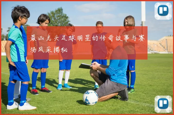 最凶光头足球明星的传奇故事与赛场风采揭秘