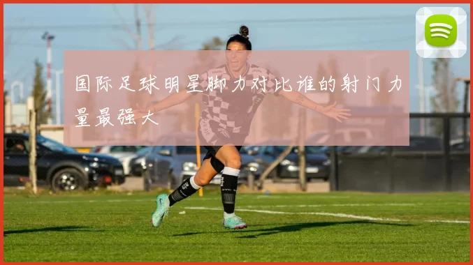 国际足球明星脚力对比谁的射门力量最强大