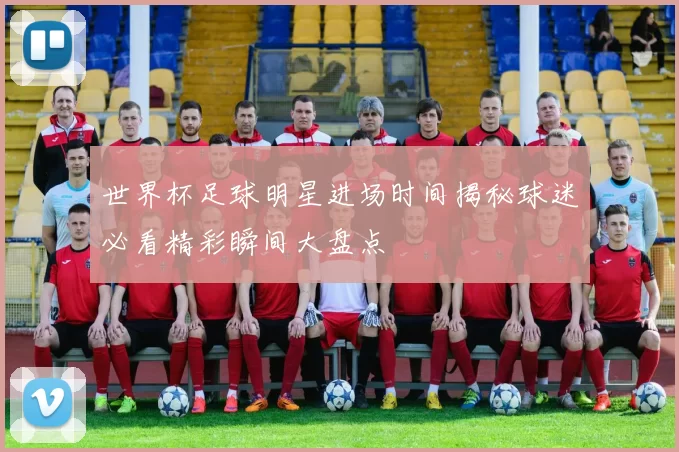 世界杯足球明星进场时间揭秘球迷必看精彩瞬间大盘点