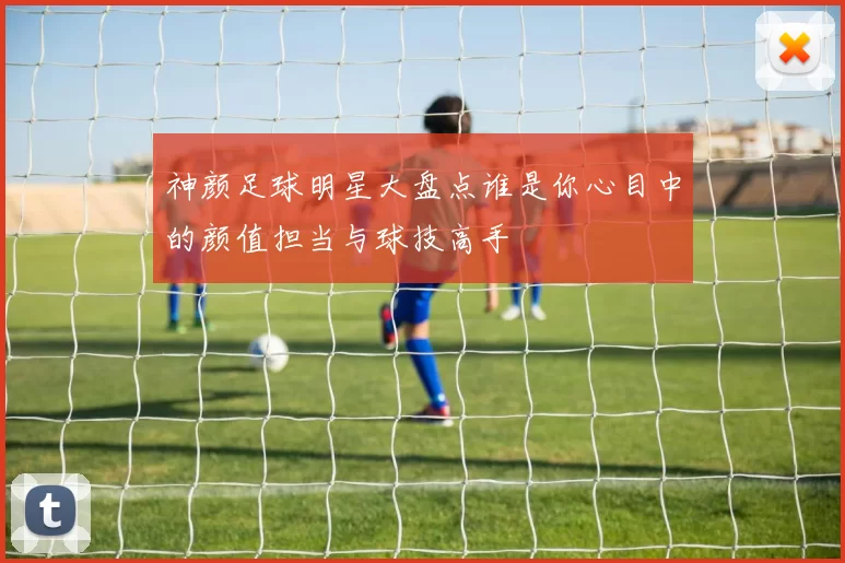 神颜足球明星大盘点谁是你心目中的颜值担当与球技高手