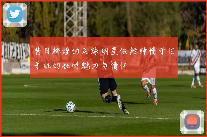昔日辉煌的足球明星依然钟情于旧手机的独特魅力与情怀