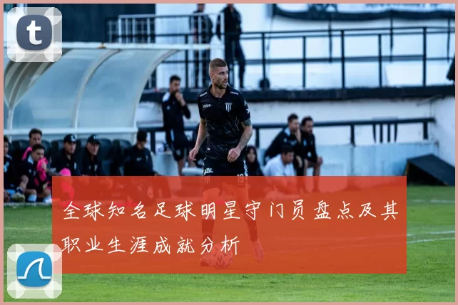 全球知名足球明星守门员盘点及其职业生涯成就分析