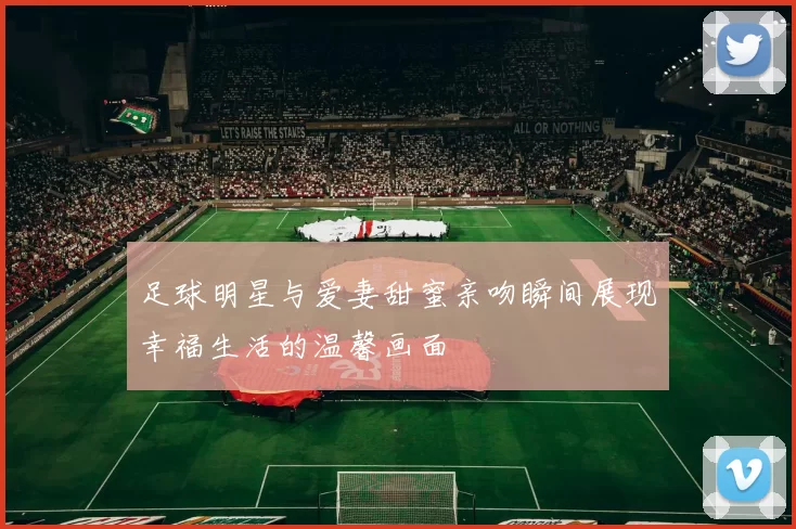 足球明星与爱妻甜蜜亲吻瞬间展现幸福生活的温馨画面