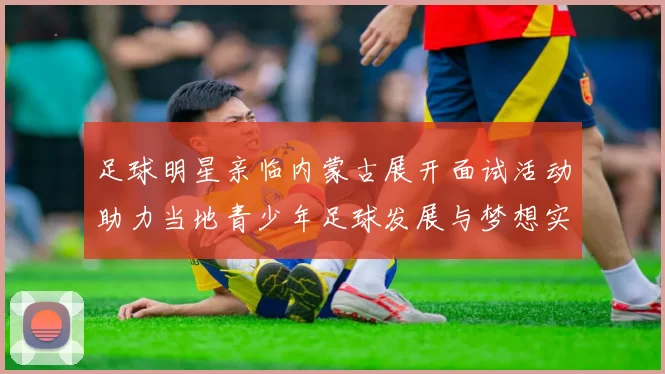 足球明星亲临内蒙古展开面试活动助力当地青少年足球发展与梦想实现