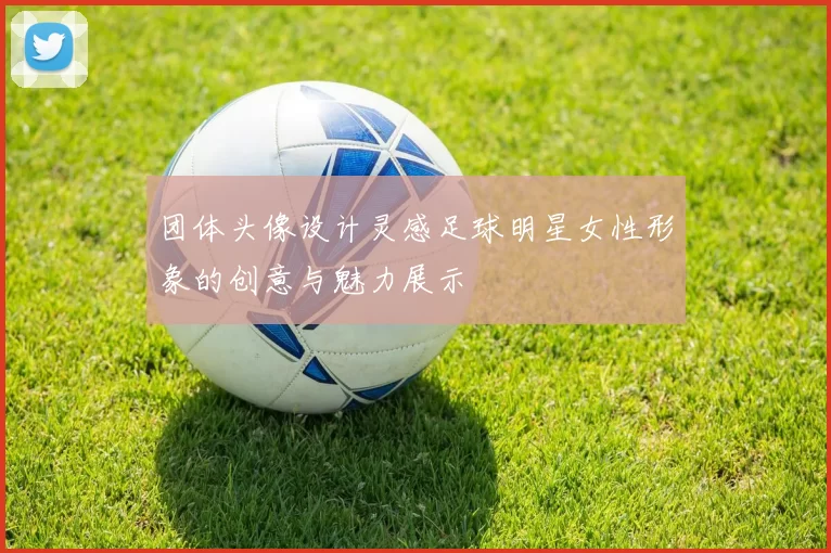 团体头像设计灵感足球明星女性形象的创意与魅力展示