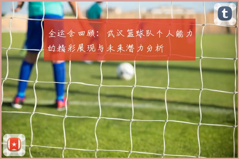 全运会回顾：武汉篮球队个人能力的精彩展现与未来潜力分析