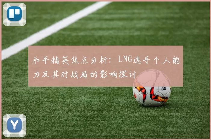 和平精英焦点分析：LNG选手个人能力及其对战局的影响探讨