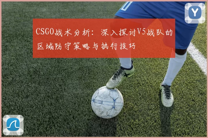 CSGO战术分析：深入探讨V5战队的区域防守策略与执行技巧