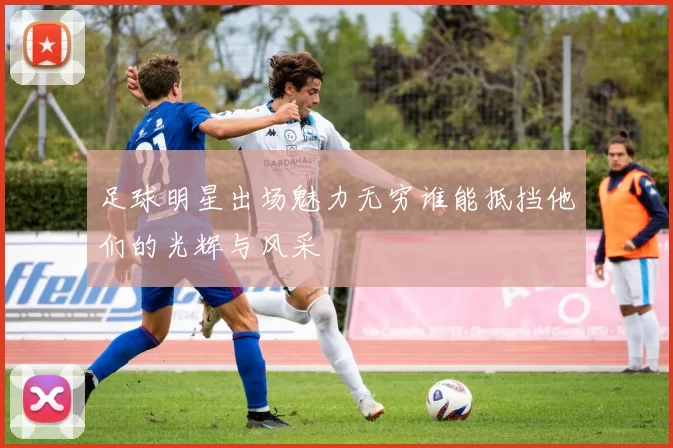 足球明星出场魅力无穷谁能抵挡他们的光辉与风采