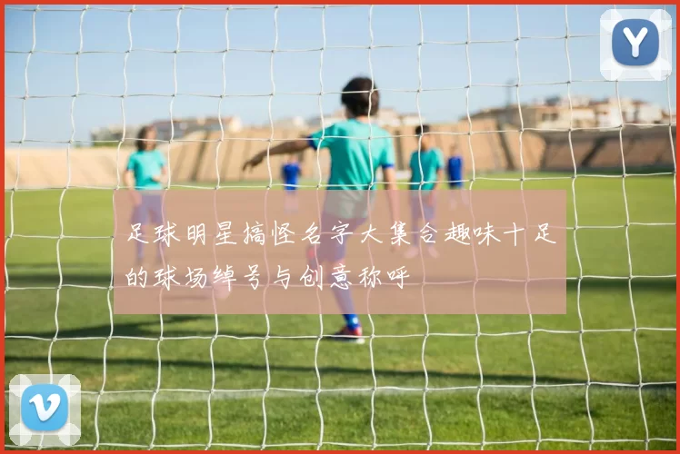 足球明星搞怪名字大集合趣味十足的球场绰号与创意称呼