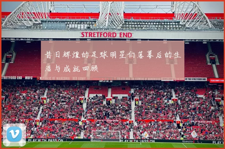 昔日辉煌的足球明星们落幕后的生活与成就回顾