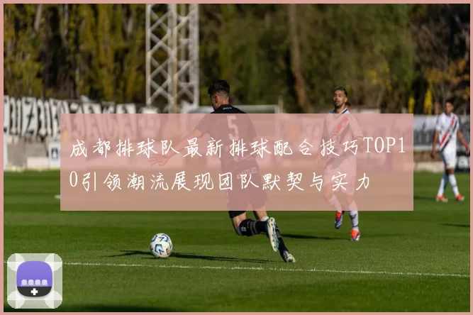 成都排球队最新排球配合技巧TOP10引领潮流展现团队默契与实力