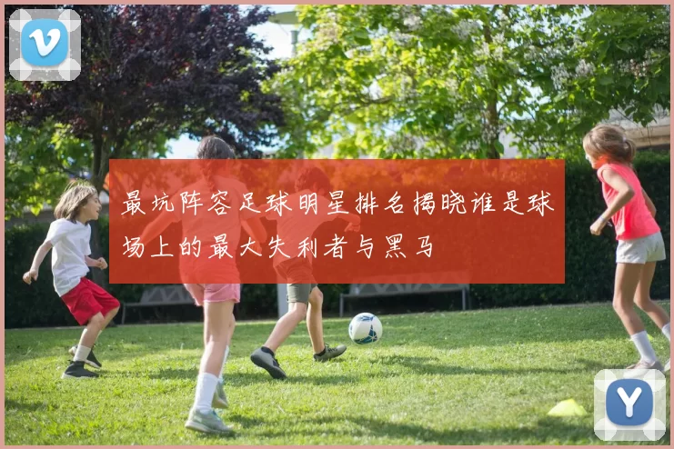 最坑阵容足球明星排名揭晓谁是球场上的最大失利者与黑马