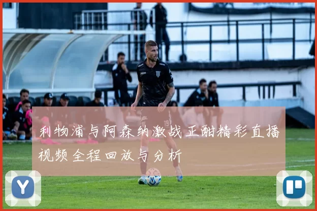利物浦与阿森纳激战正酣精彩直播视频全程回放与分析