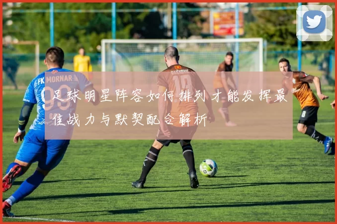 足球明星阵容如何排列才能发挥最佳战力与默契配合解析