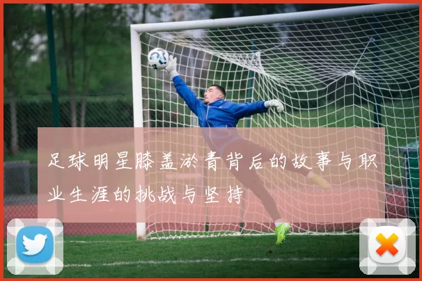 足球明星膝盖淤青背后的故事与职业生涯的挑战与坚持
