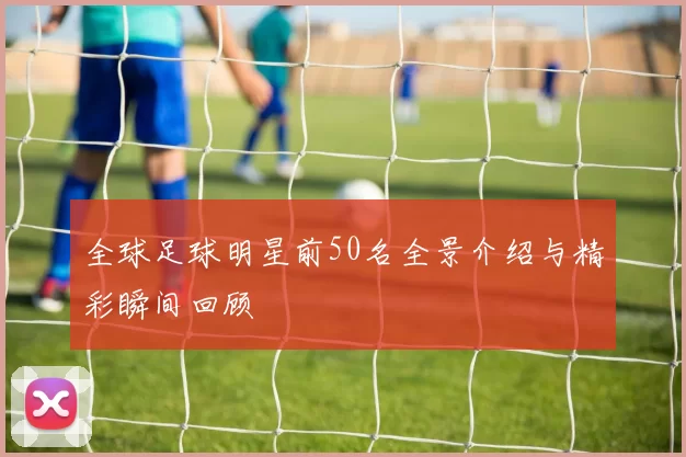 全球足球明星前50名全景介绍与精彩瞬间回顾