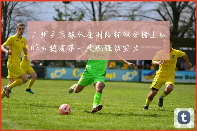 广州乒乓球队在洲际杯积分榜上以62分稳居第一展现强劲实力