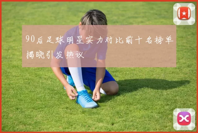 90后足球明星实力对比前十名榜单揭晓引发热议
