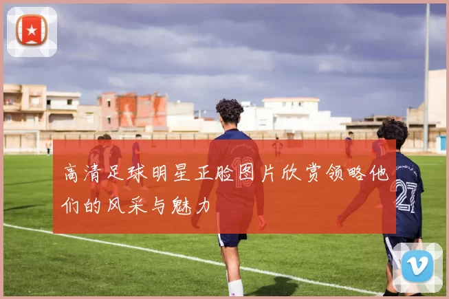 高清足球明星正脸图片欣赏领略他们的风采与魅力
