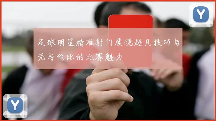 足球明星精准射门展现超凡技巧与无与伦比的比赛魅力