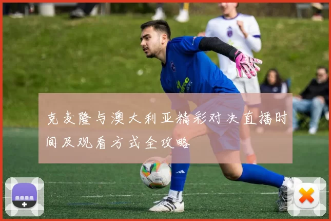 克麦隆与澳大利亚精彩对决直播时间及观看方式全攻略