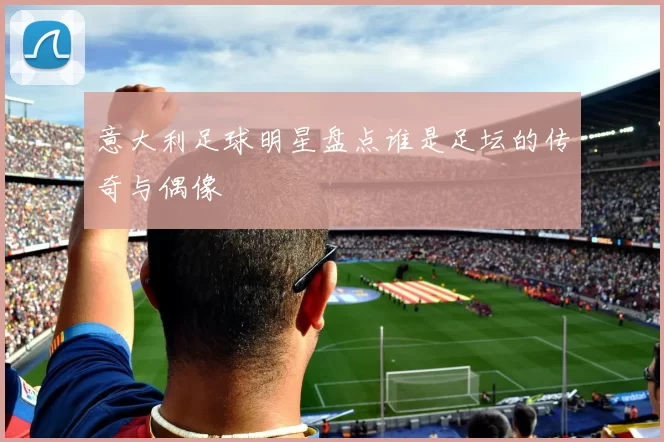 意大利足球明星盘点谁是足坛的传奇与偶像