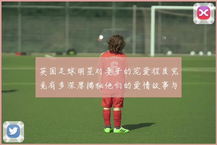 英国足球明星对妻子的宠爱程度究竟有多深厚揭秘他们的爱情故事与生活点滴